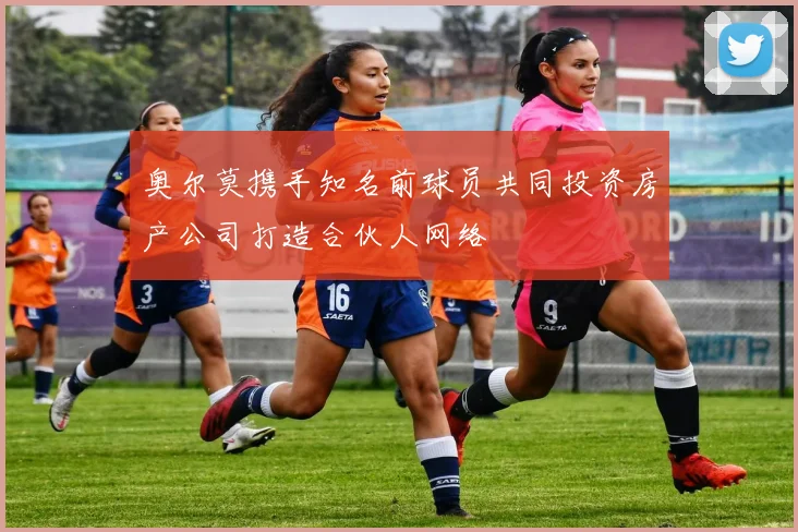 奥尔莫携手知名前球员共同投资房产公司打造合伙人网络