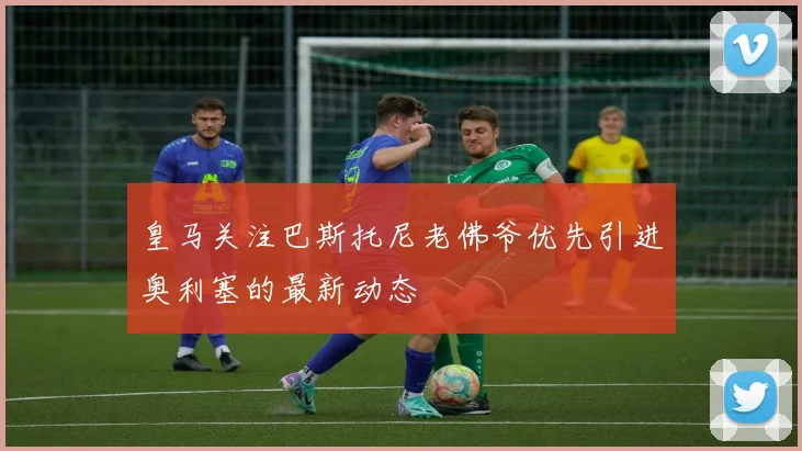 皇马关注巴斯托尼老佛爷优先引进奥利塞的最新动态