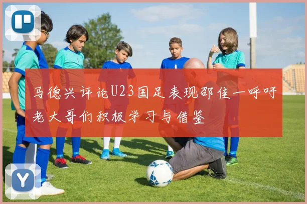 马德兴评论U23国足表现邵佳一呼吁老大哥们积极学习与借鉴