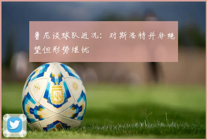 鲁尼谈球队近况：对斯洛特并非绝望但形势堪忧