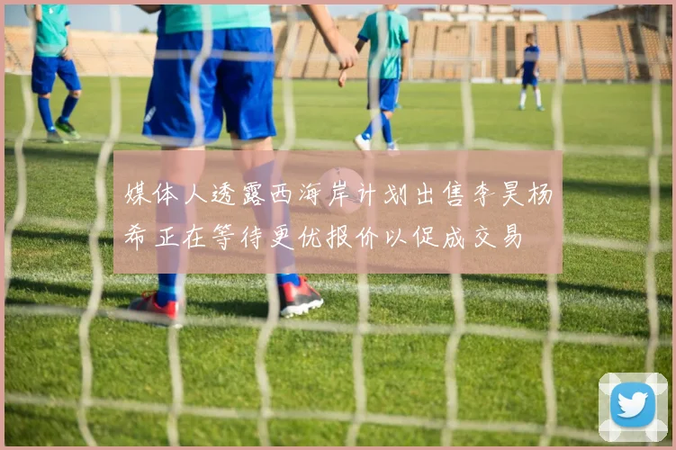 媒体人透露西海岸计划出售李昊杨希正在等待更优报价以促成交易