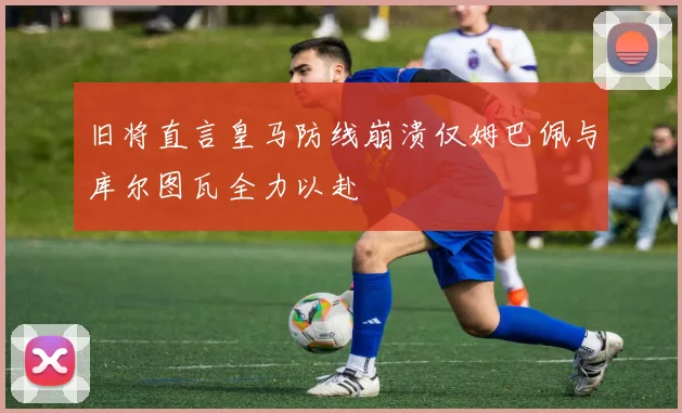 旧将直言皇马防线崩溃仅姆巴佩与库尔图瓦全力以赴