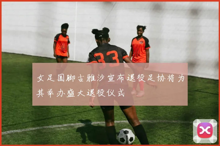 女足国脚古雅沙宣布退役足协将为其举办盛大退役仪式
