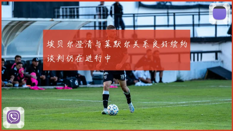 埃贝尔澄清与莱默尔关系良好续约谈判仍在进行中