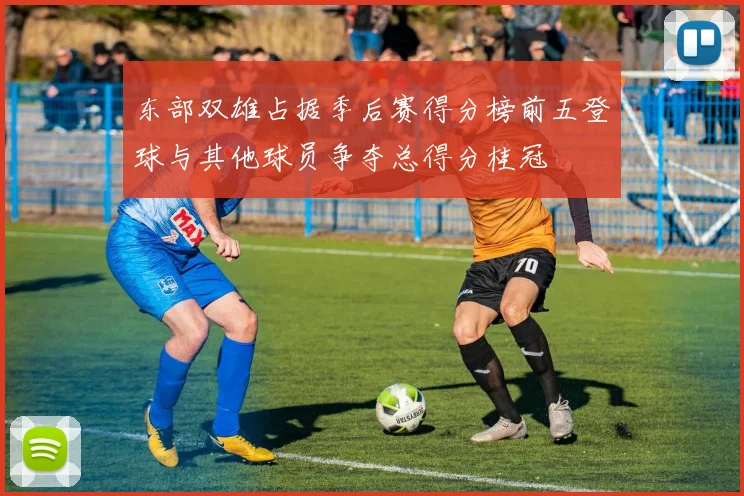 东部双雄占据季后赛得分榜前五登球与其他球员争夺总得分桂冠