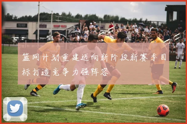 篮网计划重建迈向新阶段新赛季目标打造竞争力强阵容