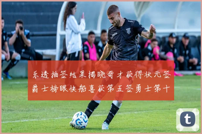 乐透抽签结果揭晓奇才获得状元签爵士榜眼快船喜获第五签勇士第十一雷霆第十二
